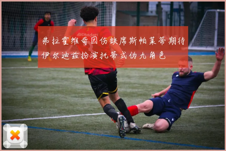 弗拉霍维奇因伤缺席斯帕莱蒂期待伊尔迪兹扮演托蒂式伪九角色