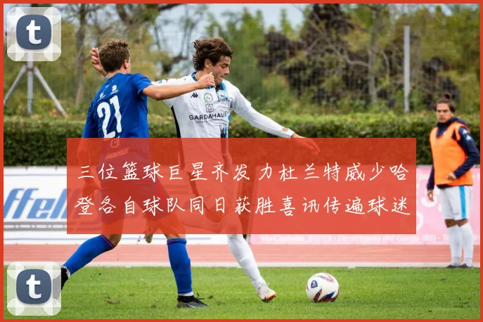 三位篮球巨星齐发力杜兰特威少哈登各自球队同日获胜喜讯传遍球迷圈