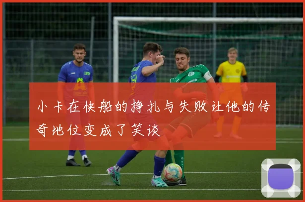 小卡在快船的挣扎与失败让他的传奇地位变成了笑谈