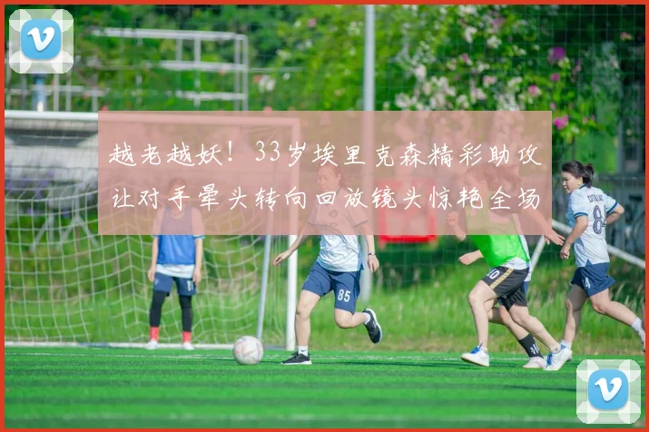越老越妖！33岁埃里克森精彩助攻让对手晕头转向回放镜头惊艳全场