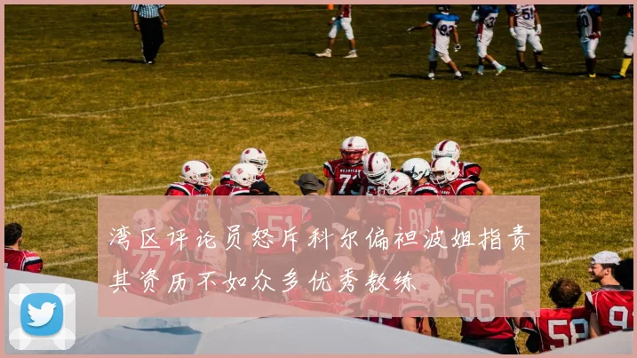 湾区评论员怒斥科尔偏袒波姐指责其资历不如众多优秀教练