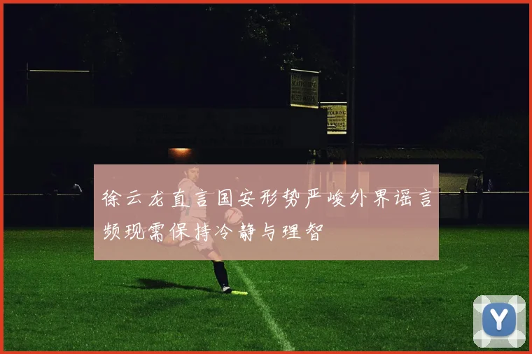 徐云龙直言国安形势严峻外界谣言频现需保持冷静与理智