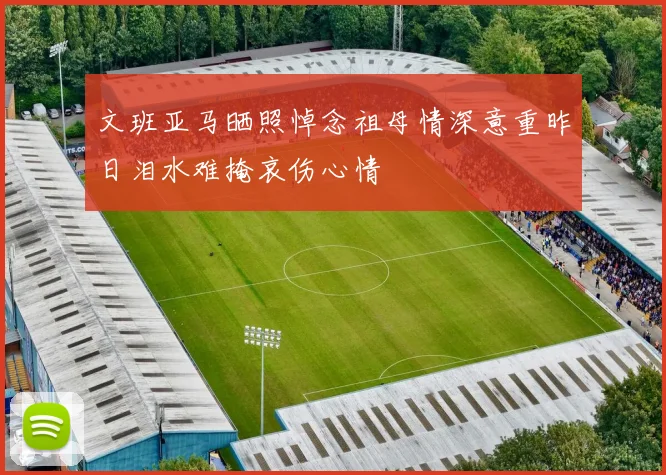文班亚马晒照悼念祖母情深意重昨日泪水难掩哀伤心情
