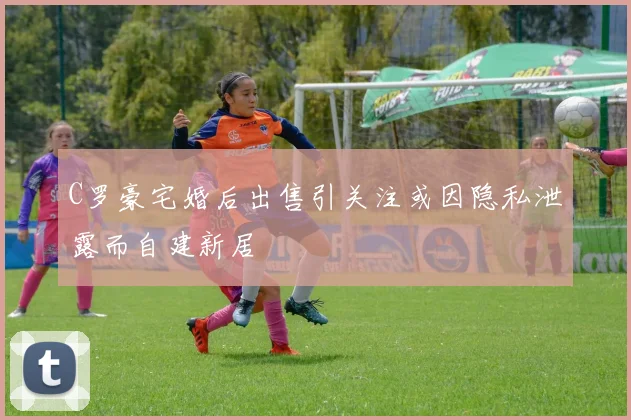C罗豪宅婚后出售引关注或因隐私泄露而自建新居