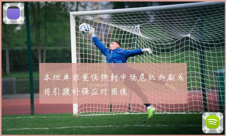 本坦库尔重伤热刺中场危机加剧或将引援补强应对困境