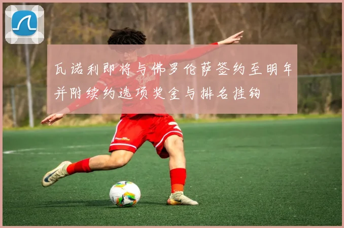 瓦诺利即将与佛罗伦萨签约至明年并附续约选项奖金与排名挂钩