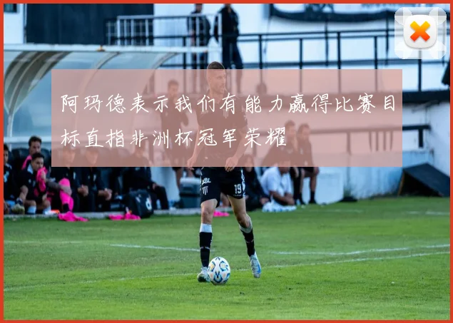 阿玛德表示我们有能力赢得比赛目标直指非洲杯冠军荣耀