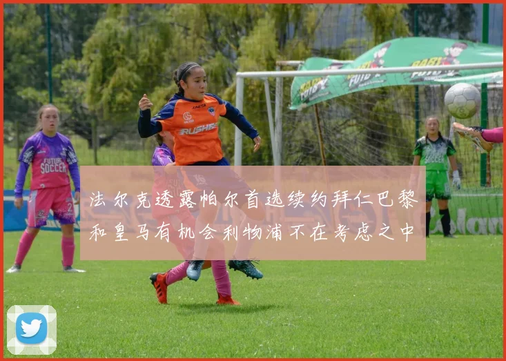 法尔克透露帕尔首选续约拜仁巴黎和皇马有机会利物浦不在考虑之中