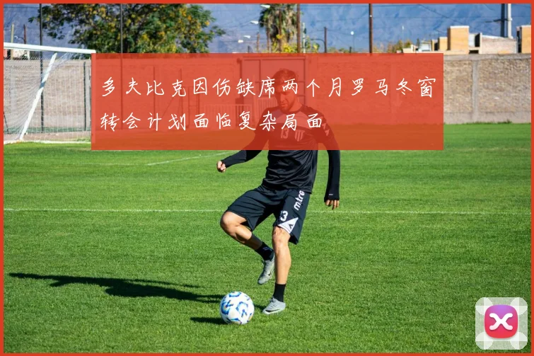 多夫比克因伤缺席两个月罗马冬窗转会计划面临复杂局面