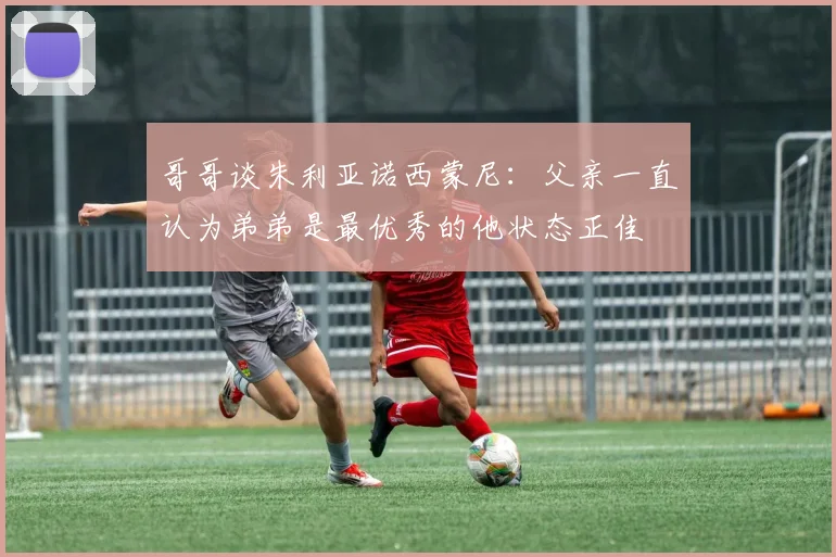 哥哥谈朱利亚诺西蒙尼：父亲一直认为弟弟是最优秀的他状态正佳