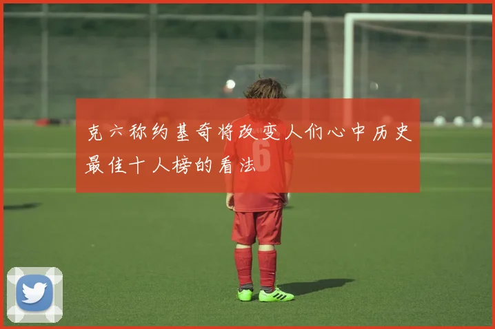 克六称约基奇将改变人们心中历史最佳十人榜的看法