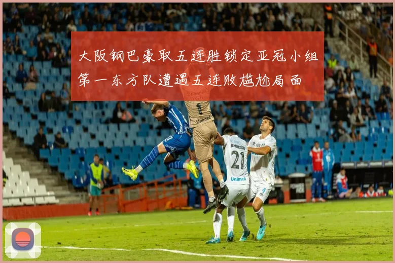 大阪钢巴豪取五连胜锁定亚冠小组第一东方队遭遇五连败尴尬局面