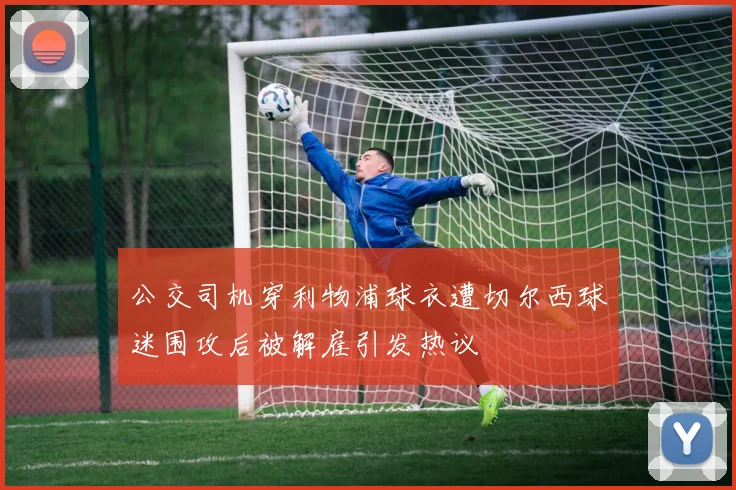 公交司机穿利物浦球衣遭切尔西球迷围攻后被解雇引发热议