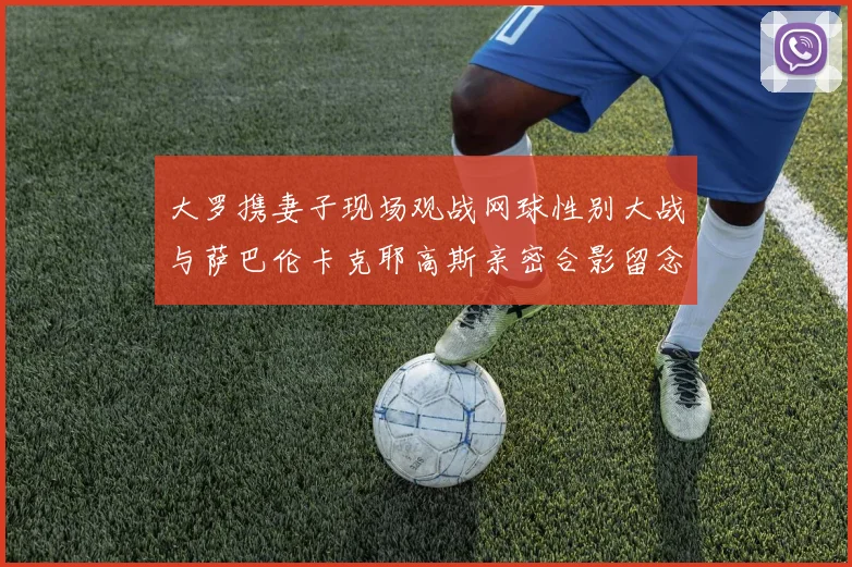 大罗携妻子现场观战网球性别大战与萨巴伦卡克耶高斯亲密合影留念