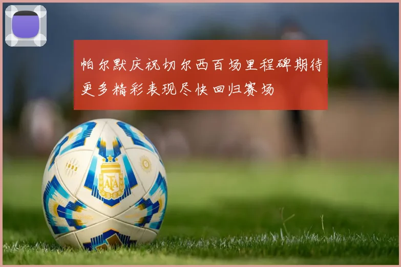 帕尔默庆祝切尔西百场里程碑期待更多精彩表现尽快回归赛场