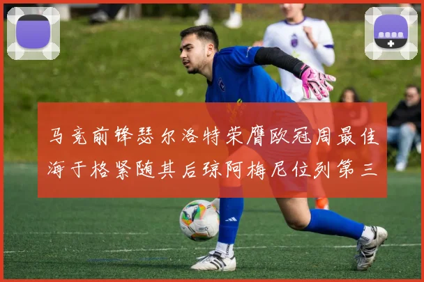 马竞前锋瑟尔洛特荣膺欧冠周最佳海于格紧随其后琼阿梅尼位列第三