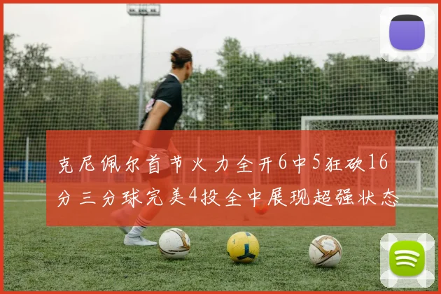 克尼佩尔首节火力全开6中5狂砍16分三分球完美4投全中展现超强状态