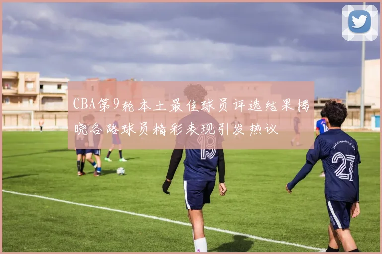 CBA第9轮本土最佳球员评选结果揭晓各路球员精彩表现引发热议