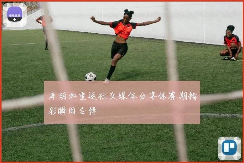 库明加重返社交媒体分享休赛期精彩瞬间合辑