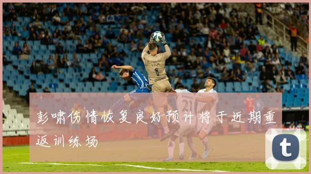 彭啸伤情恢复良好预计将于近期重返训练场