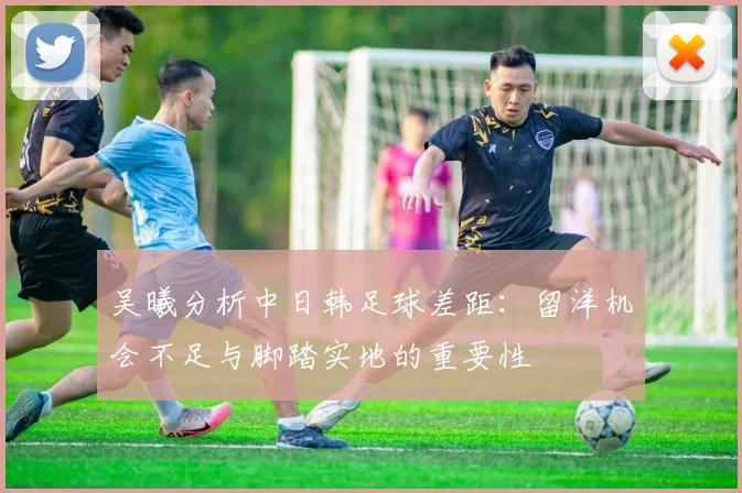 吴曦分析中日韩足球差距：留洋机会不足与脚踏实地的重要性