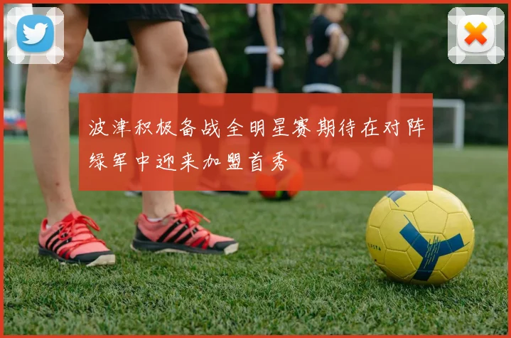 波津积极备战全明星赛期待在对阵绿军中迎来加盟首秀