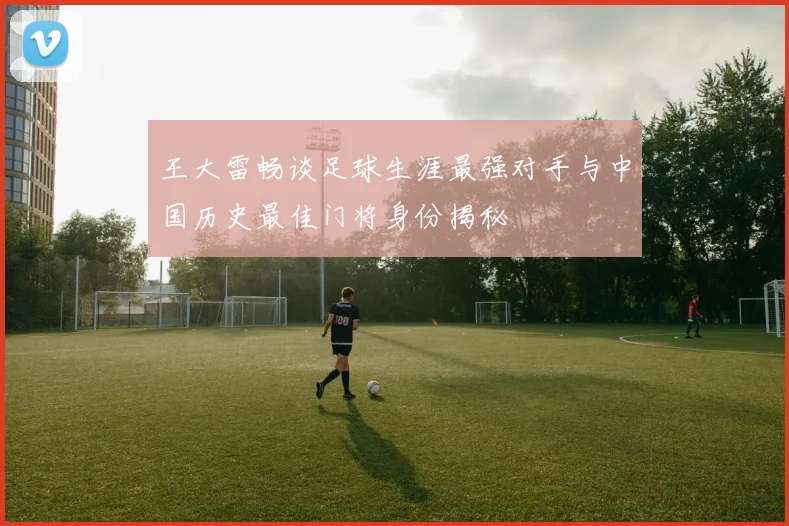 王大雷畅谈足球生涯最强对手与中国历史最佳门将身份揭秘