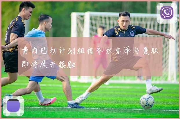 费内巴切计划租借齐尔克泽与曼联即将展开接触