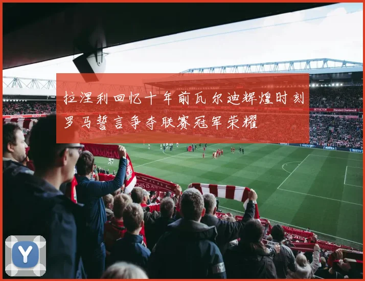 拉涅利回忆十年前瓦尔迪辉煌时刻罗马誓言争夺联赛冠军荣耀