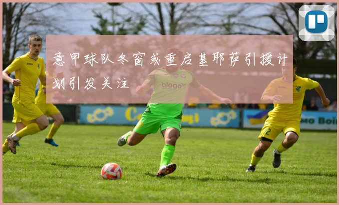 意甲球队冬窗或重启基耶萨引援计划引发关注