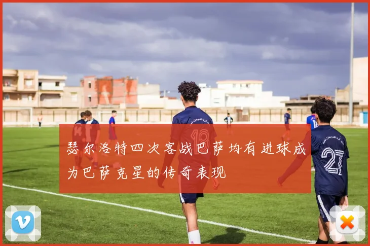 瑟尔洛特四次客战巴萨均有进球成为巴萨克星的传奇表现