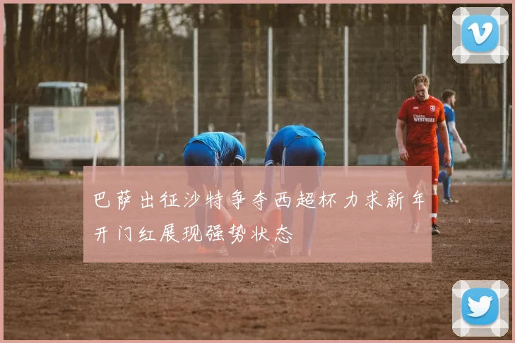 巴萨出征沙特争夺西超杯力求新年开门红展现强势状态