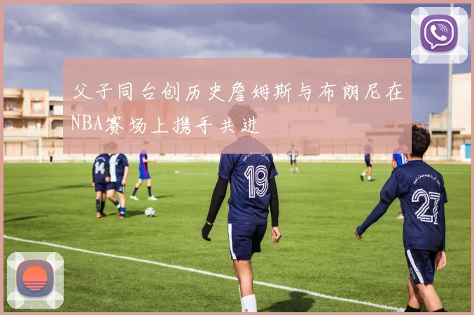 父子同台创历史詹姆斯与布朗尼在NBA赛场上携手共进