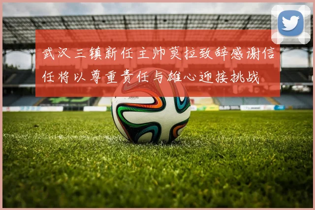 武汉三镇新任主帅莫拉致辞感谢信任将以尊重责任与雄心迎接挑战