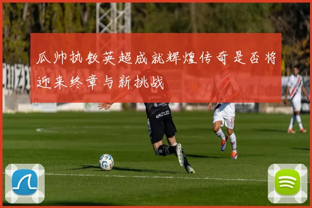 瓜帅执教英超成就辉煌传奇是否将迎来终章与新挑战