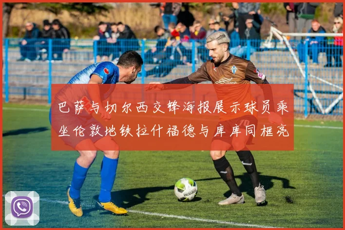 巴萨与切尔西交锋海报展示球员乘坐伦敦地铁拉什福德与库库同框亮相