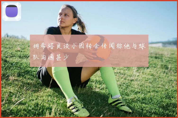 姆希塔良谈小因转会传闻称他与球队沟通甚少