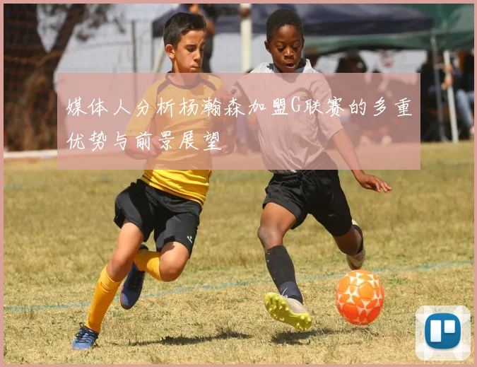 媒体人分析杨瀚森加盟G联赛的多重优势与前景展望