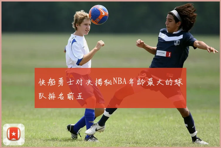 快船勇士对决揭秘NBA年龄最大的球队排名前五