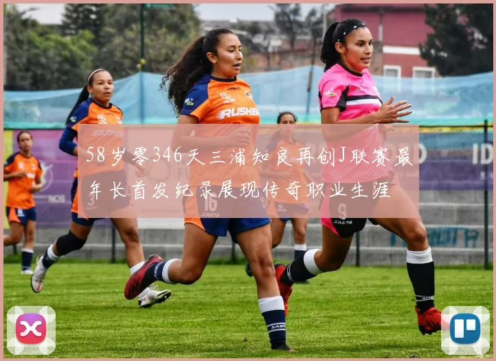 58岁零346天三浦知良再创J联赛最年长首发纪录展现传奇职业生涯